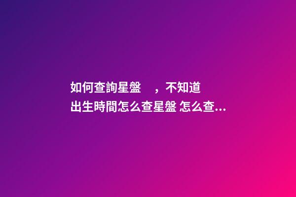 如何查詢星盤，不知道出生時間怎么查星盤 怎么查個人星盤，如何用手機查詢個人星盤